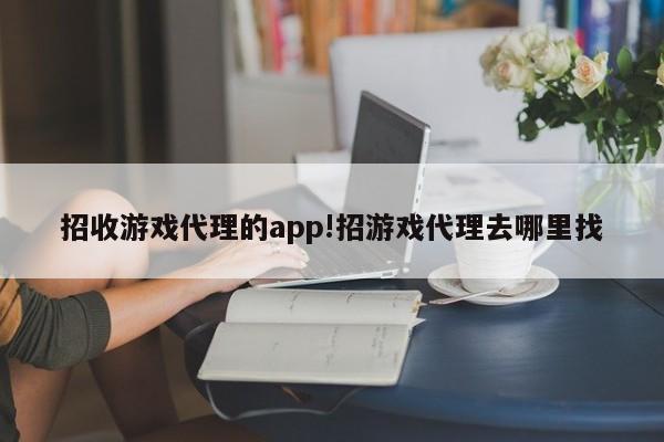 招收游戏代理的app!招游戏代理去哪里找
