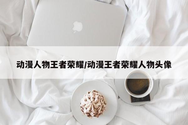 动漫人物王者荣耀/动漫王者荣耀人物头像