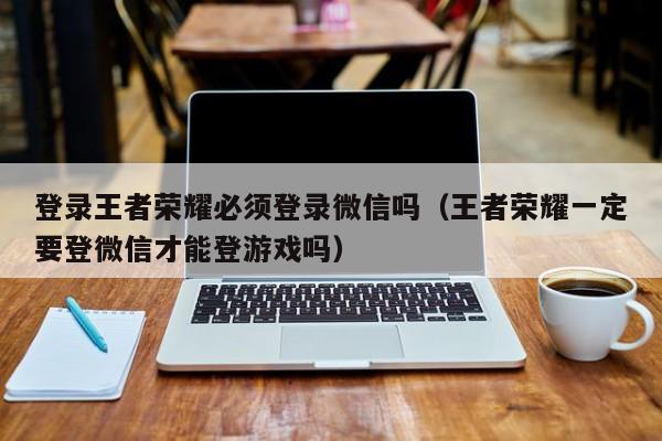 登录王者荣耀必须登录微信吗（王者荣耀一定要登微信才能登游戏吗）