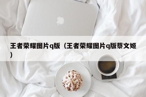 王者荣耀图片q版(王者荣耀图片q版蔡文姬)