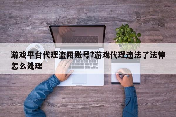 游戏平台代理盗用账号?游戏代理违法了法律怎么处理