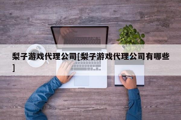 梨子游戏代理公司[梨子游戏代理公司有哪些]