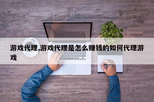 游戏代理,游戏代理是怎么赚钱的如何代理游戏