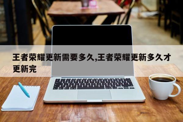 王者荣耀更新需要多久,王者荣耀更新多久才更新完