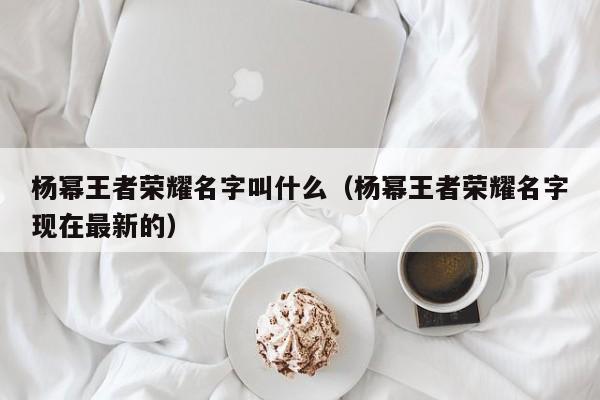杨幂王者荣耀名字叫什么（杨幂王者荣耀名字现在最新的）