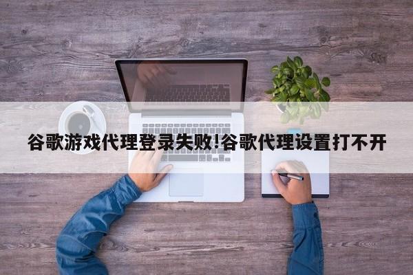 谷歌游戏代理登录失败!谷歌代理设置打不开