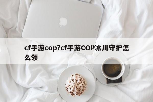 cf手游cop?cf手游COP冰川守护怎么领