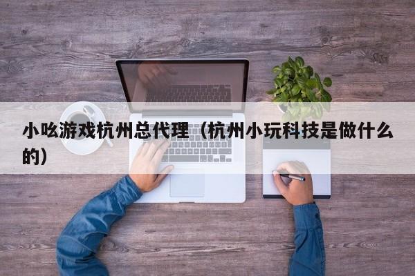 小吆游戏杭州总代理(杭州小玩科技是做什么的)