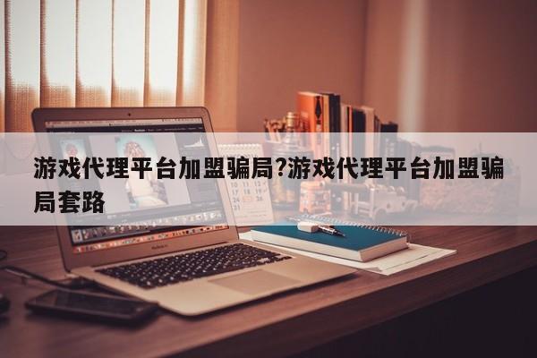 游戏代理平台加盟骗局?游戏代理平台加盟骗局套路
