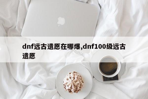 dnf远古遗愿在哪爆,dnf100级远古遗愿