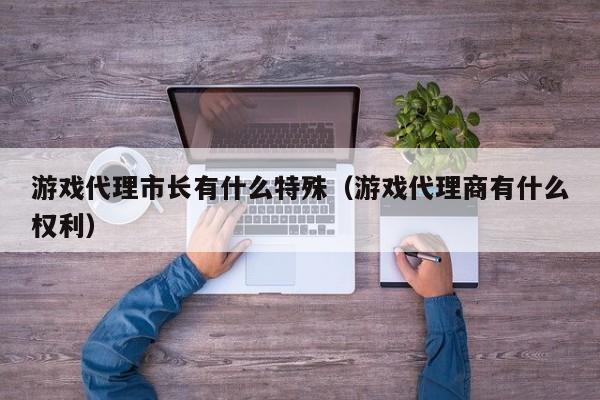 详细阅读:游戏代理市长有什么特殊(游戏代理商有什么权利) 游戏代理市长有什么特殊(游戏代理商有什么权利)