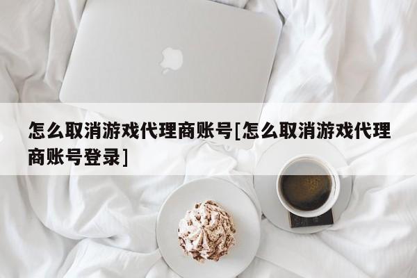 怎么取消游戏代理商账号[怎么取消游戏代理商账号登录]