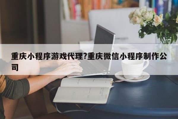 重庆小程序游戏代理?重庆微信小程序制作公司