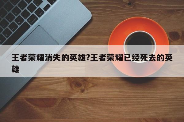王者荣耀消失的英雄?王者荣耀已经死去的英雄