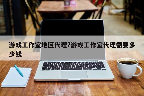 游戏工作室地区代理?游戏工作室代理需要多少钱