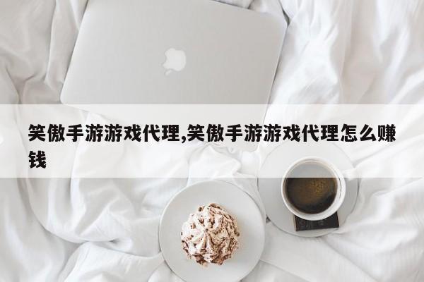 笑傲手游游戏代理,笑傲手游游戏代理怎么赚钱