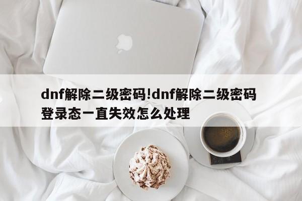 dnf解除二级密码!dnf解除二级密码 登录态一直失效怎么处理