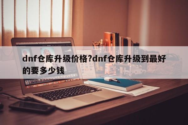 dnf仓库升级价格?dnf仓库升级到最好的要多少钱