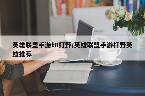 英雄联盟手游t0打野/英雄联盟手游打野英雄推荐
