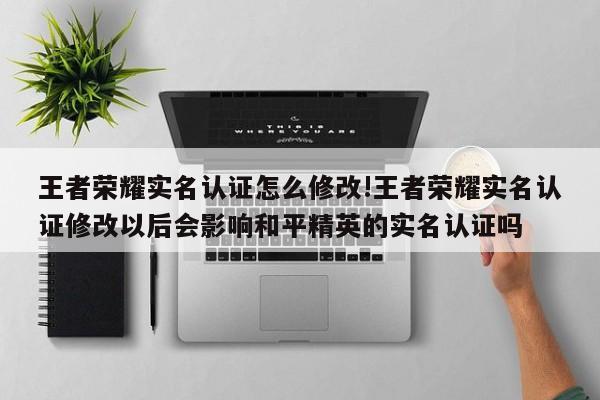 王者荣耀实名认证怎么修改!王者荣耀实名认证修改以后会影响和平精英的实名认证吗
