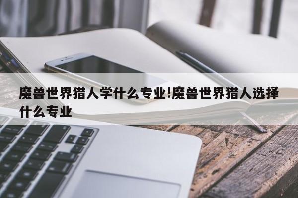 魔兽世界猎人学什么专业!魔兽世界猎人选择什么专业