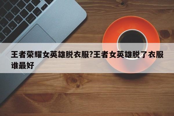 王者荣耀女英雄脱衣服?王者女英雄脱了衣服谁最好