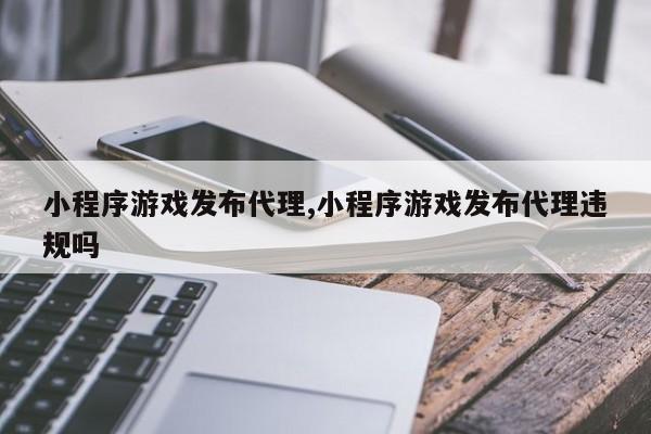 小程序游戏发布代理,小程序游戏发布代理违规吗