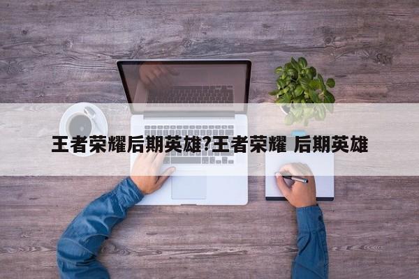 王者荣耀后期英雄?王者荣耀 后期英雄