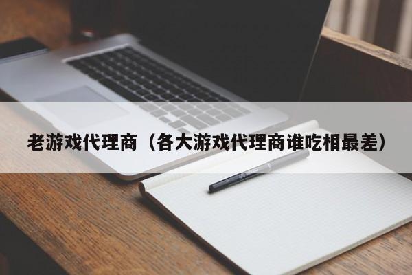 老游戏代理商(各大游戏代理商谁吃相最差)