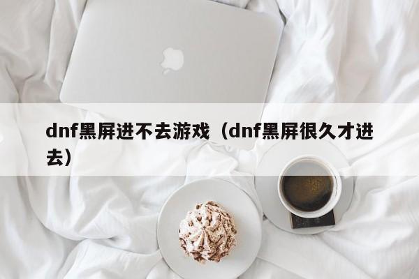 dnf黑屏进不去游戏(dnf黑屏很久才进去)