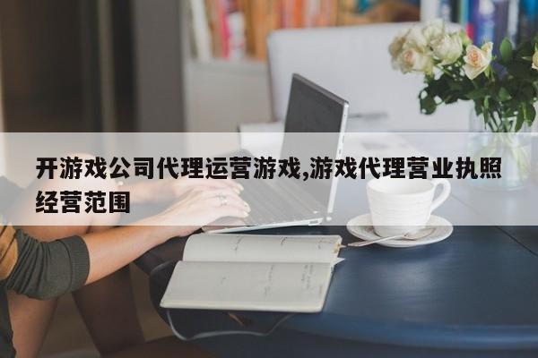 开游戏公司代理运营游戏,游戏代理营业执照经营范围