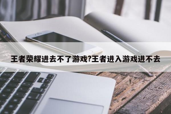 王者荣耀进去不了游戏?王者进入游戏进不去