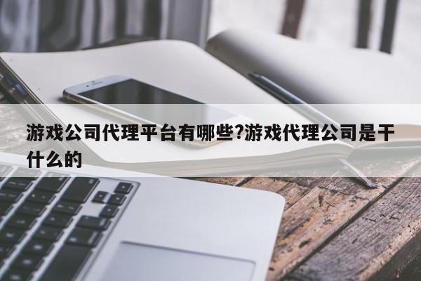 游戏公司代理平台有哪些?游戏代理公司是干什么的