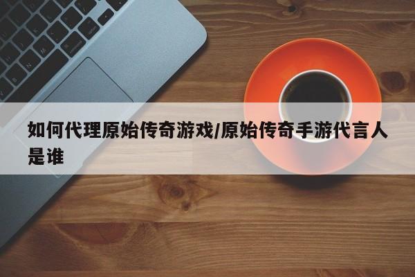 如何代理原始传奇游戏/原始传奇手游代言人是谁