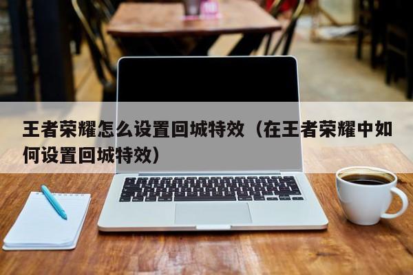 王者荣耀怎么设置回城特效(在王者荣耀中如何设置回城特效)